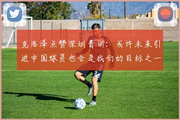 克洛泽点赞深圳青训：或许未来引进中国球员也会是我们的目标之一