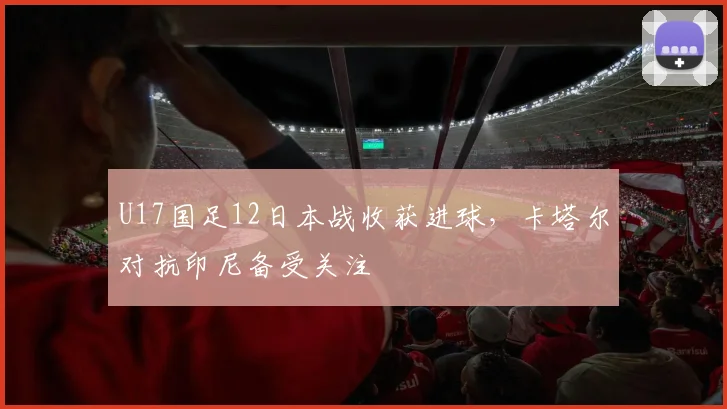 U17国足12日本战收获进球，卡塔尔对抗印尼备受关注