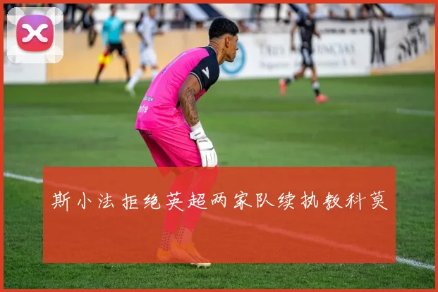 斯小法拒绝英超两家队续执教科莫