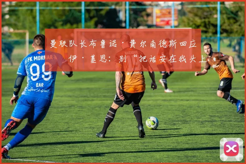 曼联队长布鲁诺·费尔南德斯回应罗伊·基恩：别“把话安在我头上”