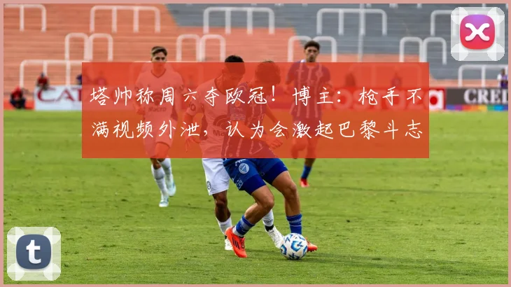 塔帅称周六夺欧冠！博主：枪手不满视频外泄，认为会激起巴黎斗志