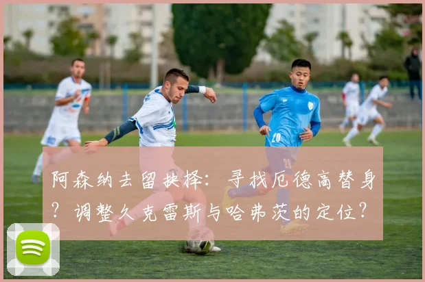 阿森纳去留抉择：寻找厄德高替身？调整久克雷斯与哈弗茨的定位？