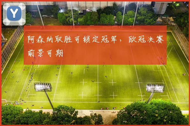 阿森纳取胜可锁定冠军，欧冠决赛前景可期