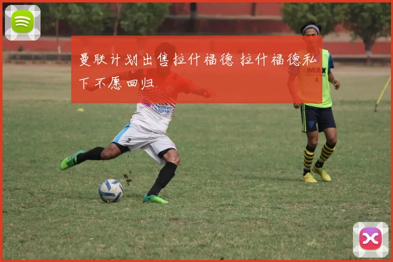 曼联计划出售拉什福德 拉什福德私下不愿回归