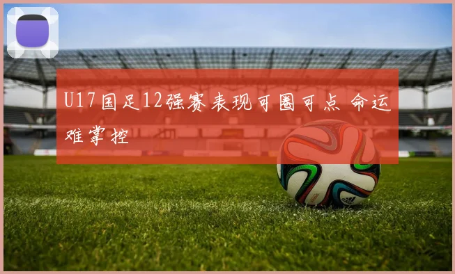 U17国足12强赛表现可圈可点 命运难掌控
